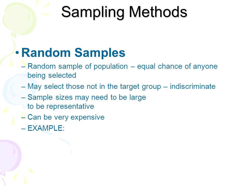 Random Samples –Random sample of population – equal chance of anyone being selected –May select those not in the target group – indiscriminate –Sample sizes may need to be large to be representative –Can be very expensive –EXAMPLE: