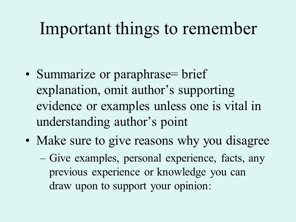 Important things to remember Summarize or paraphrase= brief explanation, omit author’s supporting evidence or examples unless one is vital in understanding author’s point Make sure to give reasons why you disagree –Give examples, personal experience, facts, any previous experience or knowledge you can draw upon to support your opinion: