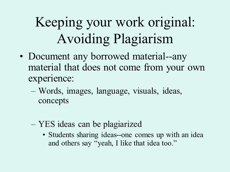 Keeping your work original: Avoiding Plagiarism Document any borrowed material--any material that does not come from your own experience: –Words, images, language, visuals, ideas, concepts –YES ideas can be plagiarized Students sharing ideas--one comes up with an idea and others say yeah, I like that idea too.