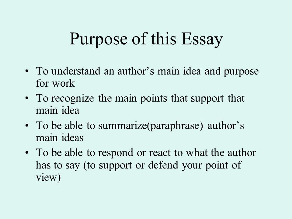 Purpose of this Essay To understand an author’s main idea and purpose for work To recognize the main points that support that main idea To be able to summarize(paraphrase) author’s main ideas To be able to respond or react to what the author has to say (to support or defend your point of view)