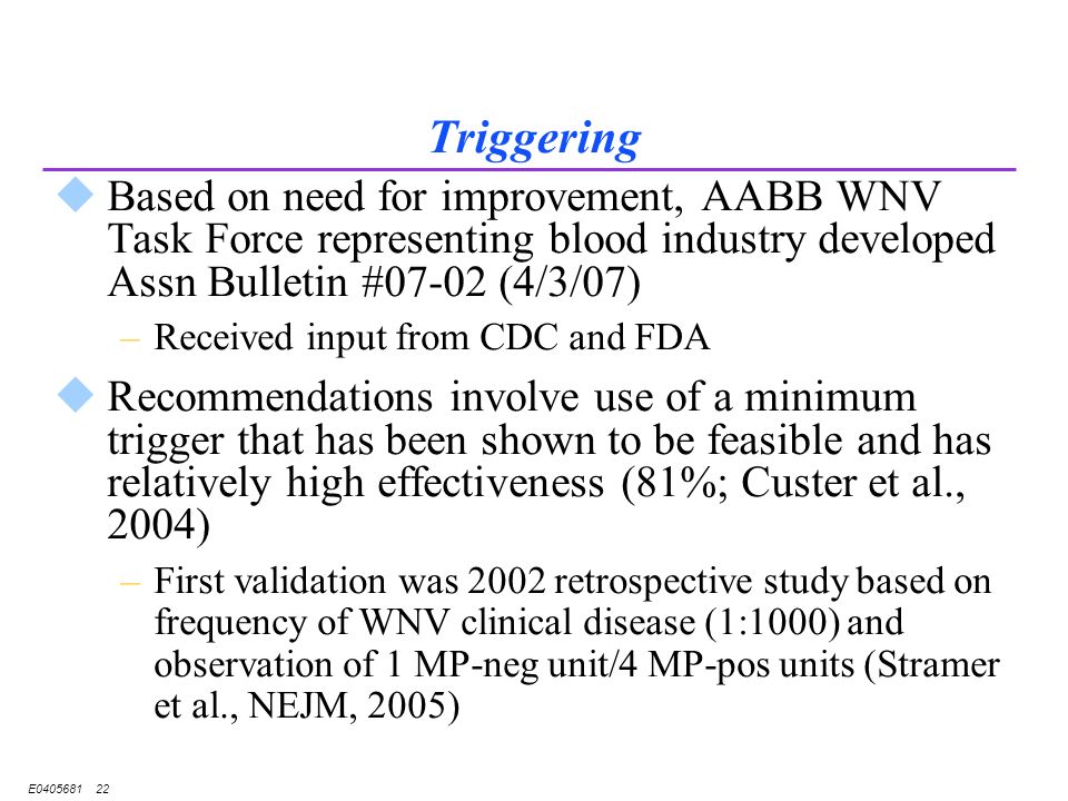 E Triggering uBased on need for improvement, AABB WNV Task Force representing blood industry developed Assn Bulletin #07-02 (4/3/07) –Received input from CDC and FDA uRecommendations involve use of a minimum trigger that has been shown to be feasible and has relatively high effectiveness (81%; Custer et al., 2004) –First validation was 2002 retrospective study based on frequency of WNV clinical disease (1:1000) and observation of 1 MP-neg unit/4 MP-pos units (Stramer et al., NEJM, 2005)