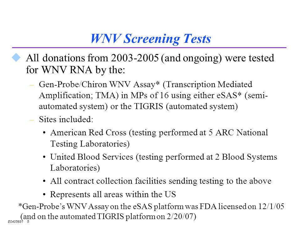 E WNV Screening Tests uAll donations from (and ongoing) were tested for WNV RNA by the: –Gen-Probe/Chiron WNV Assay* (Transcription Mediated Amplification; TMA) in MPs of 16 using either eSAS* (semi- automated system) or the TIGRIS (automated system) –Sites included: American Red Cross (testing performed at 5 ARC National Testing Laboratories) United Blood Services (testing performed at 2 Blood Systems Laboratories) All contract collection facilities sending testing to the above Represents all areas within the US *Gen-Probe’s WNV Assay on the eSAS platform was FDA licensed on 12/1/05 (and on the automated TIGRIS platform on 2/20/07)