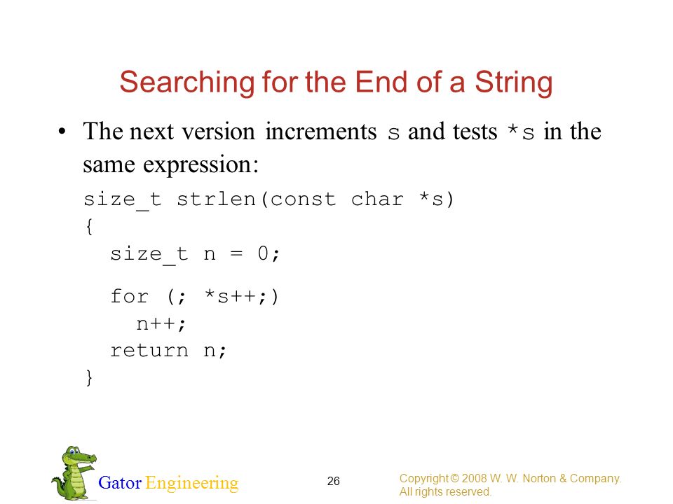 Gator Engineering Searching for the End of a String The next version increments s and tests *s in the same expression: size_t strlen(const char *s) { size_t n = 0; for (; *s++;) n++; return n; } Copyright © 2008 W.