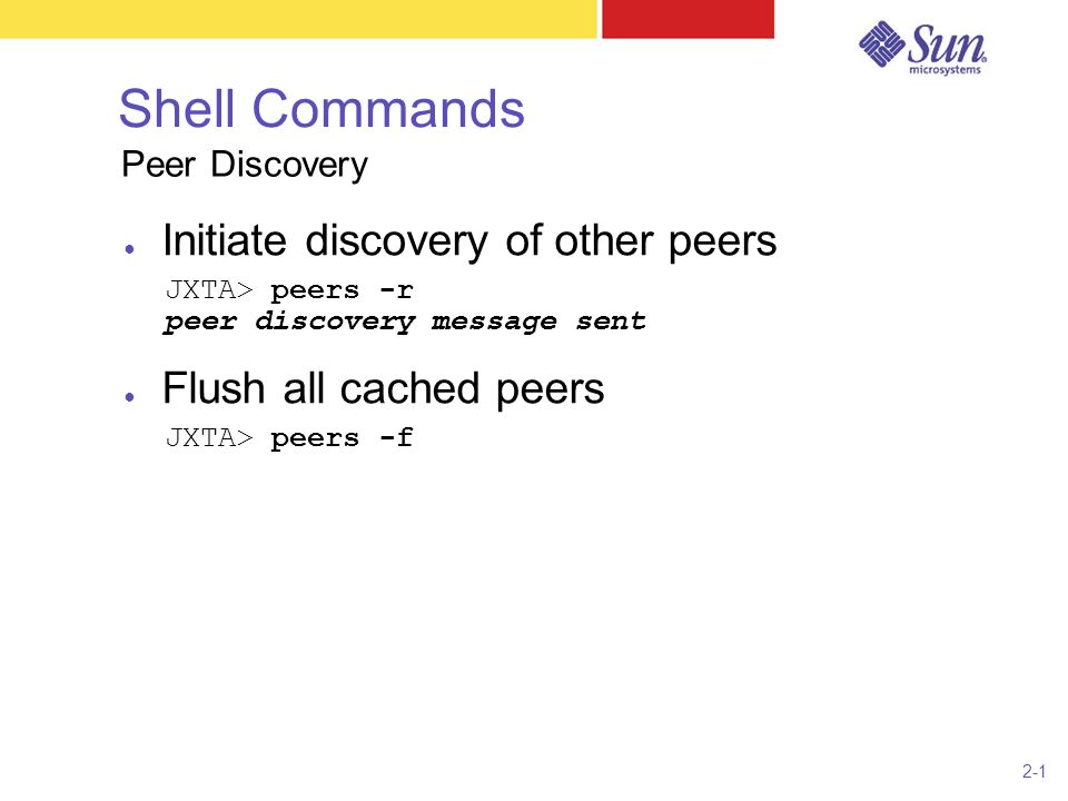 2-1 Shell Commands ● Initiate discovery of other peers JXTA> peers -r peer discovery message sent ● Flush all cached peers JXTA> peers -f Peer Discovery
