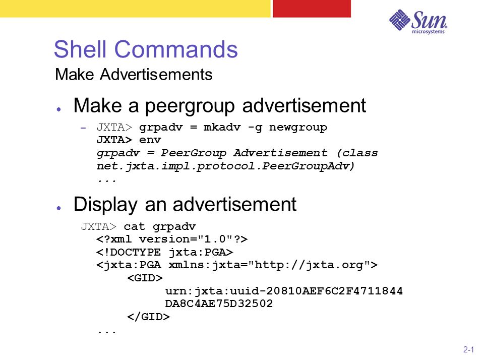 2-1 Shell Commands ● Make a peergroup advertisement – JXTA> grpadv = mkadv -g newgroup JXTA> env grpadv = PeerGroup Advertisement (class net.jxta.impl.protocol.PeerGroupAdv)...
