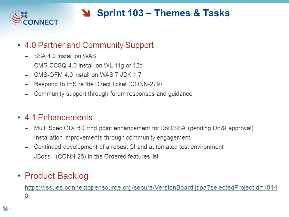 Sprint 103 – Themes & Tasks 4.0 Partner and Community Support –SSA 4.0 install on WAS –CMS-CCSQ 4.0 install on WL 11g or 12c –CMS-OFM 4.0 install on WAS 7 JDK 1.7 –Respond to IHS re the Direct ticket (CONN-279) –Community support through forum responses and guidance 4.1 Enhancements –Multi Spec QD/ RD End point enhancement for DoD/SSA (pending DE&I approval) –Installation improvements through community engagement –Continued development of a robust CI and automated test environment –JBoss - (CONN-25) in the Ordered features list Product Backlog   selectedProjectId=