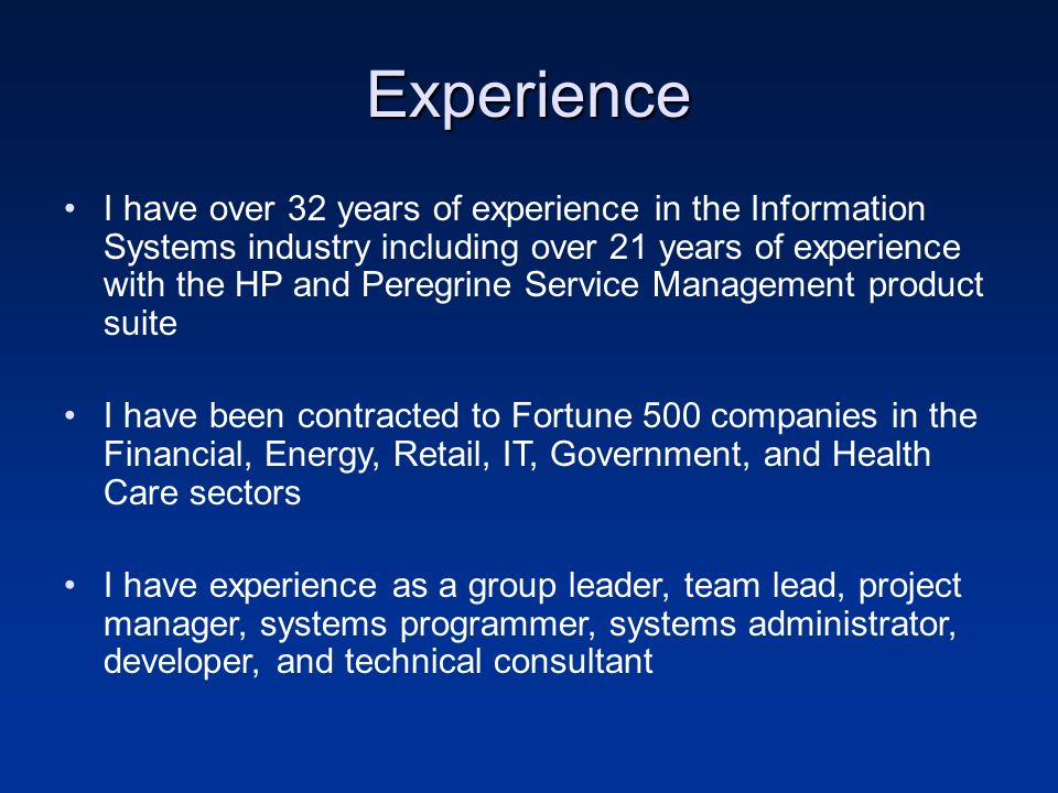 Experience I have over 32 years of experience in the Information Systems industry including over 21 years of experience with the HP and Peregrine Service Management product suite I have been contracted to Fortune 500 companies in the Financial, Energy, Retail, IT, Government, and Health Care sectors I have experience as a group leader, team lead, project manager, systems programmer, systems administrator, developer, and technical consultant