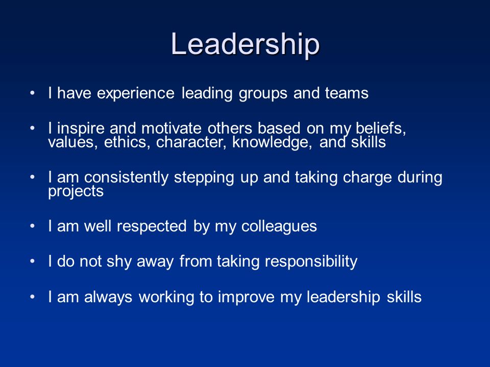 Leadership I have experience leading groups and teams I inspire and motivate others based on my beliefs, values, ethics, character, knowledge, and skills I am consistently stepping up and taking charge during projects I am well respected by my colleagues I do not shy away from taking responsibility I am always working to improve my leadership skills