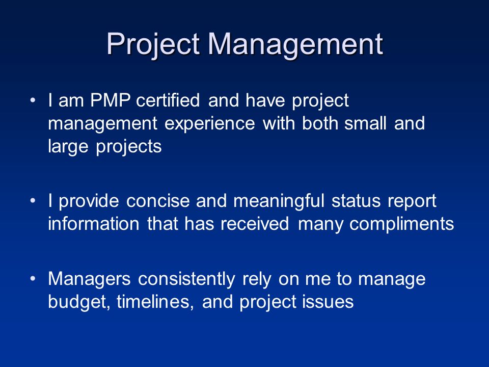 Project Management I am PMP certified and have project management experience with both small and large projects I provide concise and meaningful status report information that has received many compliments Managers consistently rely on me to manage budget, timelines, and project issues