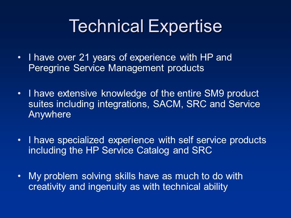 Technical Expertise I have over 21 years of experience with HP and Peregrine Service Management products I have extensive knowledge of the entire SM9 product suites including integrations, SACM, SRC and Service Anywhere I have specialized experience with self service products including the HP Service Catalog and SRC My problem solving skills have as much to do with creativity and ingenuity as with technical ability