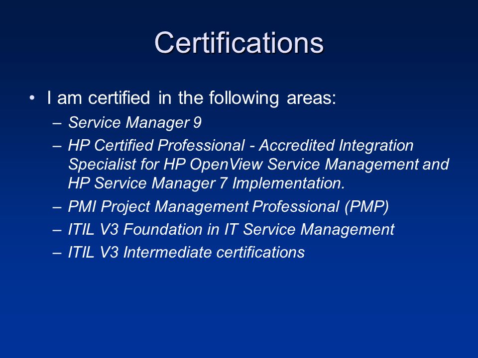 Certifications I am certified in the following areas: –Service Manager 9 –HP Certified Professional - Accredited Integration Specialist for HP OpenView Service Management and HP Service Manager 7 Implementation.