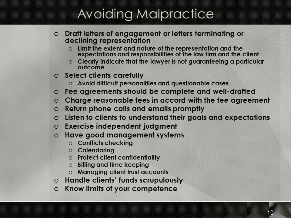 Avoiding Malpractice o Draft letters of engagement or letters terminating or declining representation o Limit the extent and nature of the representation and the expectations and responsibilities of the law firm and the client o Clearly indicate that the lawyer is not guaranteeing a particular outcome o Select clients carefully o Avoid difficult personalities and questionable cases o Fee agreements should be complete and well-drafted o Charge reasonable fees in accord with the fee agreement o Return phone calls and  s promptly o Listen to clients to understand their goals and expectations o Exercise independent judgment o Have good management systems o Conflicts checking o Calendaring o Protect client confidentiality o Billing and time keeping o Managing client trust accounts o Handle clients’ funds scrupulously o Know limits of your competence 10