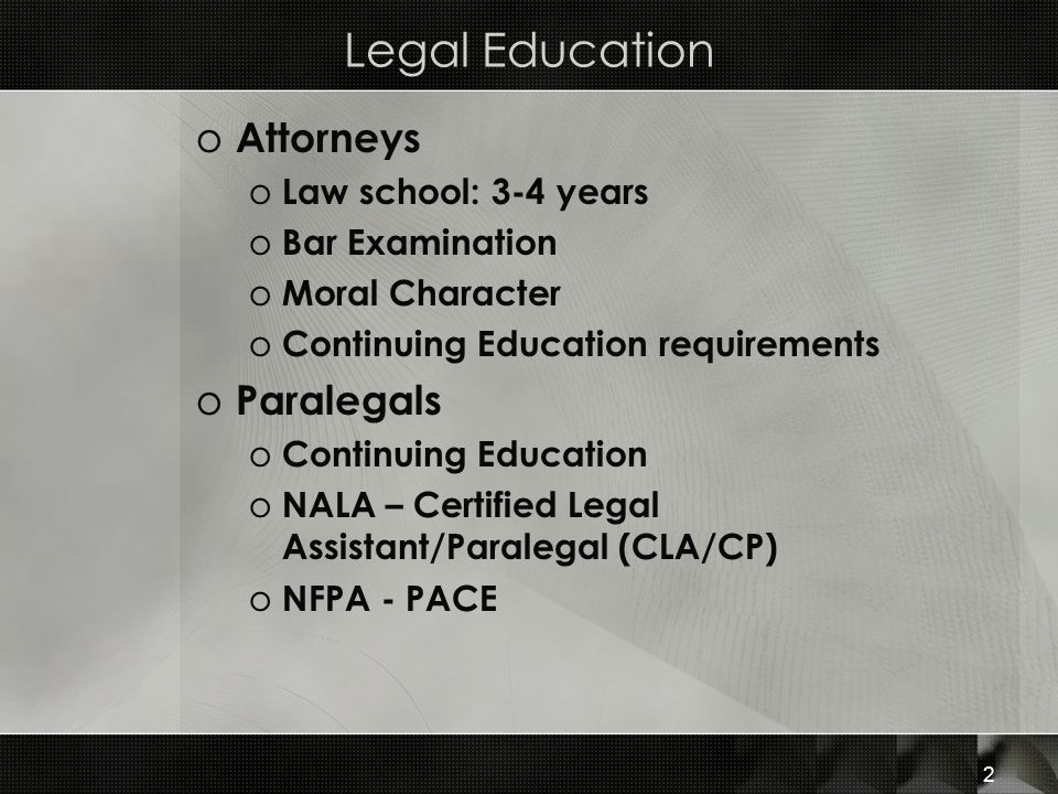 Legal Education o Attorneys o Law school: 3-4 years o Bar Examination o Moral Character o Continuing Education requirements o Paralegals o Continuing Education o NALA – Certified Legal Assistant/Paralegal (CLA/CP) o NFPA - PACE 2