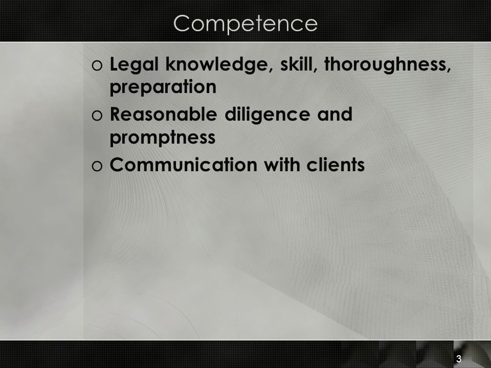 Competence o Legal knowledge, skill, thoroughness, preparation o Reasonable diligence and promptness o Communication with clients 3