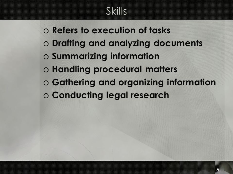 Skills o Refers to execution of tasks o Drafting and analyzing documents o Summarizing information o Handling procedural matters o Gathering and organizing information o Conducting legal research 5