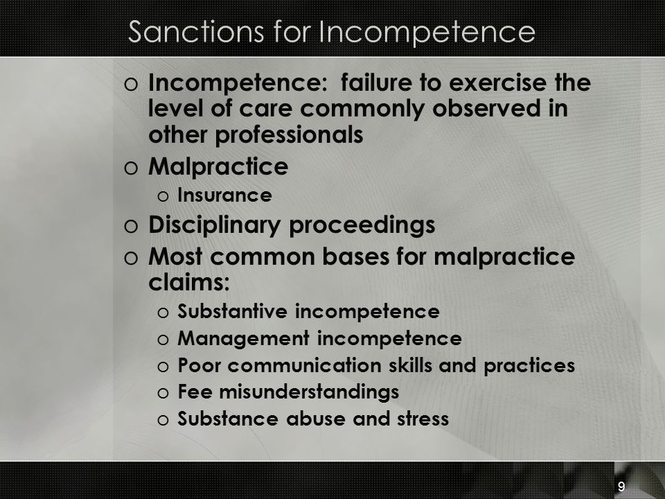 Sanctions for Incompetence o Incompetence: failure to exercise the level of care commonly observed in other professionals o Malpractice o Insurance o Disciplinary proceedings o Most common bases for malpractice claims: o Substantive incompetence o Management incompetence o Poor communication skills and practices o Fee misunderstandings o Substance abuse and stress 9