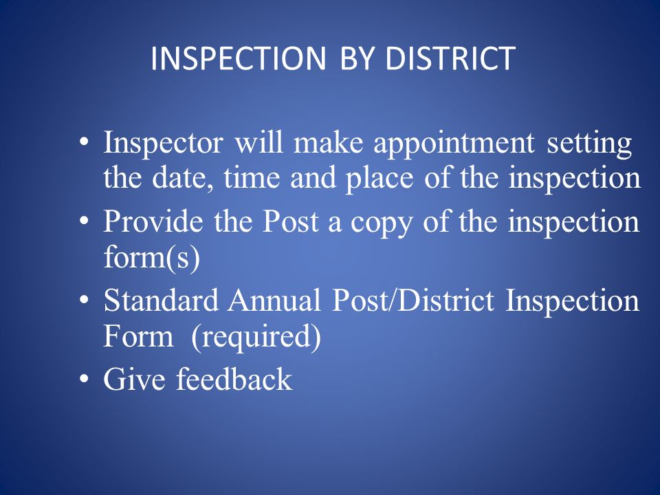 INSPECTION BY DISTRICT Inspector will make appointment setting the date, time and place of the inspection Provide the Post a copy of the inspection form(s) Standard Annual Post/District Inspection Form (required) Give feedback