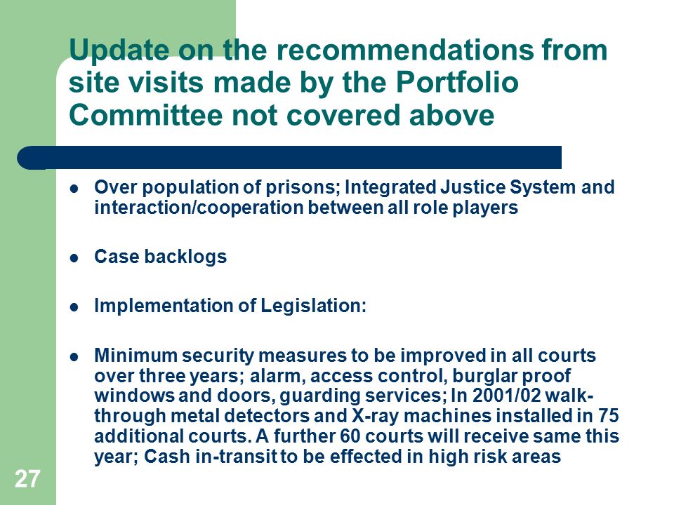 27 Update on the recommendations from site visits made by the Portfolio Committee not covered above Over population of prisons; Integrated Justice System and interaction/cooperation between all role players Case backlogs Implementation of Legislation: Minimum security measures to be improved in all courts over three years; alarm, access control, burglar proof windows and doors, guarding services; In 2001/02 walk- through metal detectors and X-ray machines installed in 75 additional courts.