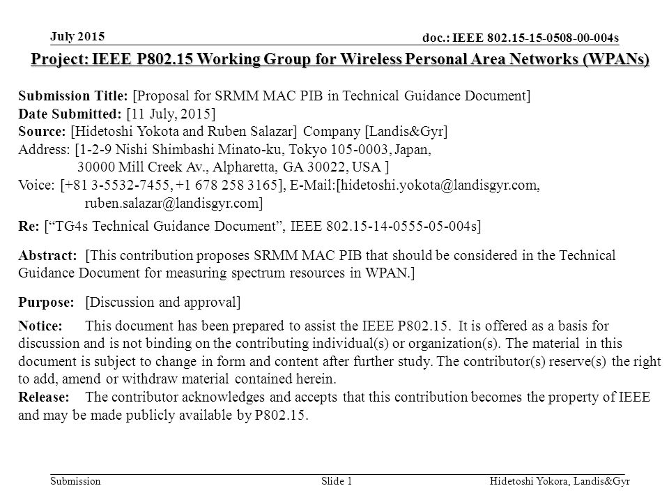 doc.: IEEE s Submission July 2015 Hidetoshi Yokora, Landis&GyrSlide 1 Project: IEEE P Working Group for Wireless Personal Area Networks (WPANs) Submission Title: [Proposal for SRMM MAC PIB in Technical Guidance Document] Date Submitted: [11 July, 2015] Source: [Hidetoshi Yokota and Ruben Salazar] Company [Landis&Gyr] Address: [1-2-9 Nishi Shimbashi Minato-ku, Tokyo , Japan, Mill Creek Av., Alpharetta, GA 30022, USA ] Voice: [ , ],  Re: [ TG4s Technical Guidance Document , IEEE s] Abstract:[This contribution proposes SRMM MAC PIB that should be considered in the Technical Guidance Document for measuring spectrum resources in WPAN.] Purpose:[Discussion and approval] Notice:This document has been prepared to assist the IEEE P