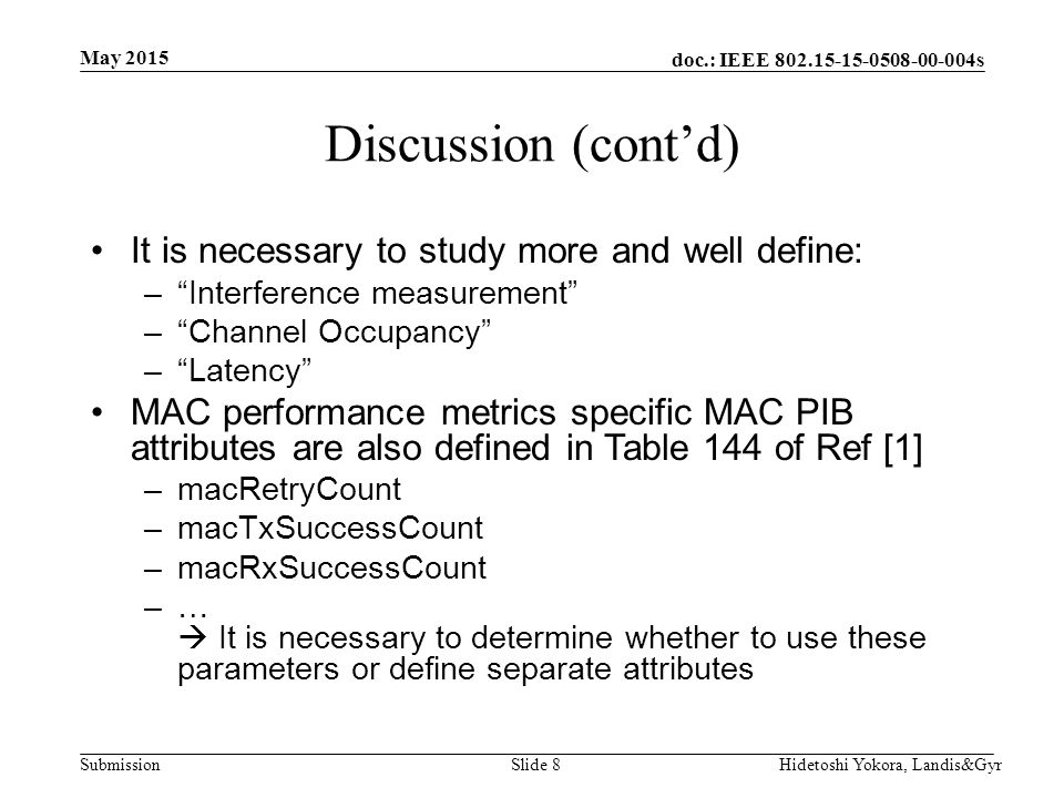 doc.: IEEE s Submission Discussion (cont’d) It is necessary to study more and well define: – Interference measurement – Channel Occupancy – Latency MAC performance metrics specific MAC PIB attributes are also defined in Table 144 of Ref [1] –macRetryCount –macTxSuccessCount –macRxSuccessCount –…  It is necessary to determine whether to use these parameters or define separate attributes May 2015 Hidetoshi Yokora, Landis&GyrSlide 8