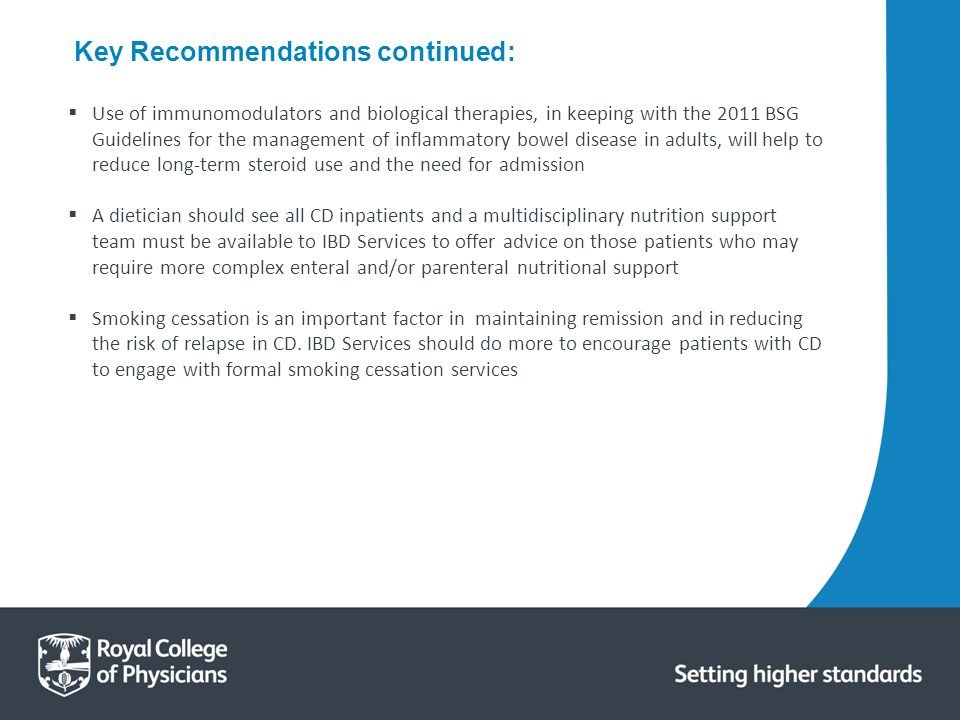  Use of immunomodulators and biological therapies, in keeping with the 2011 BSG Guidelines for the management of inflammatory bowel disease in adults, will help to reduce long-term steroid use and the need for admission  A dietician should see all CD inpatients and a multidisciplinary nutrition support team must be available to IBD Services to offer advice on those patients who may require more complex enteral and/or parenteral nutritional support  Smoking cessation is an important factor in maintaining remission and in reducing the risk of relapse in CD.