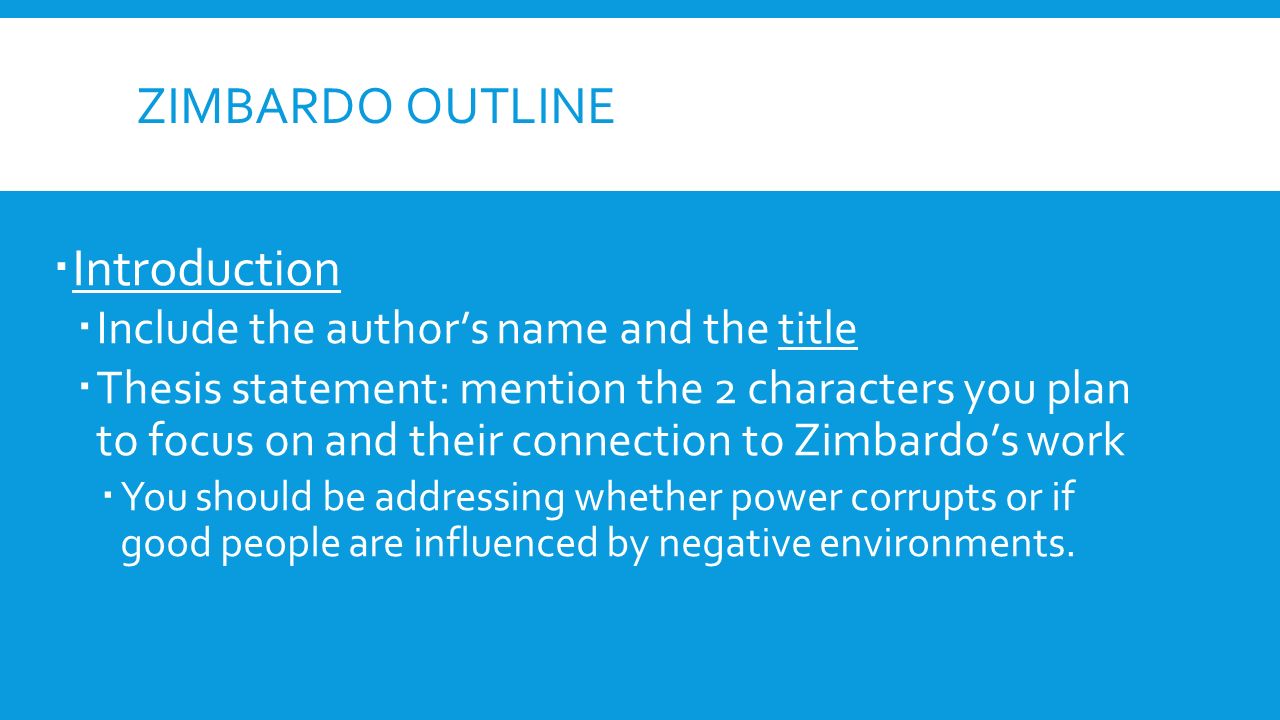 ZIMBARDO OUTLINE  Introduction  Include the author’s name and the title  Thesis statement: mention the 2 characters you plan to focus on and their connection to Zimbardo’s work  You should be addressing whether power corrupts or if good people are influenced by negative environments.