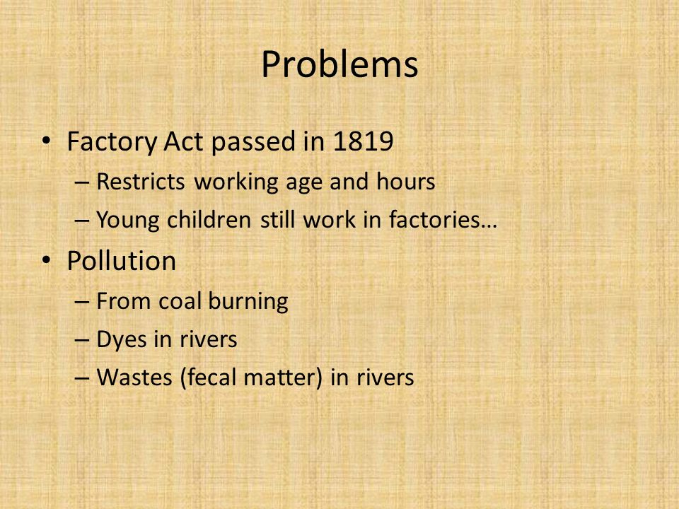 Problems Factory Act passed in 1819 – Restricts working age and hours – Young children still work in factories… Pollution – From coal burning – Dyes in rivers – Wastes (fecal matter) in rivers
