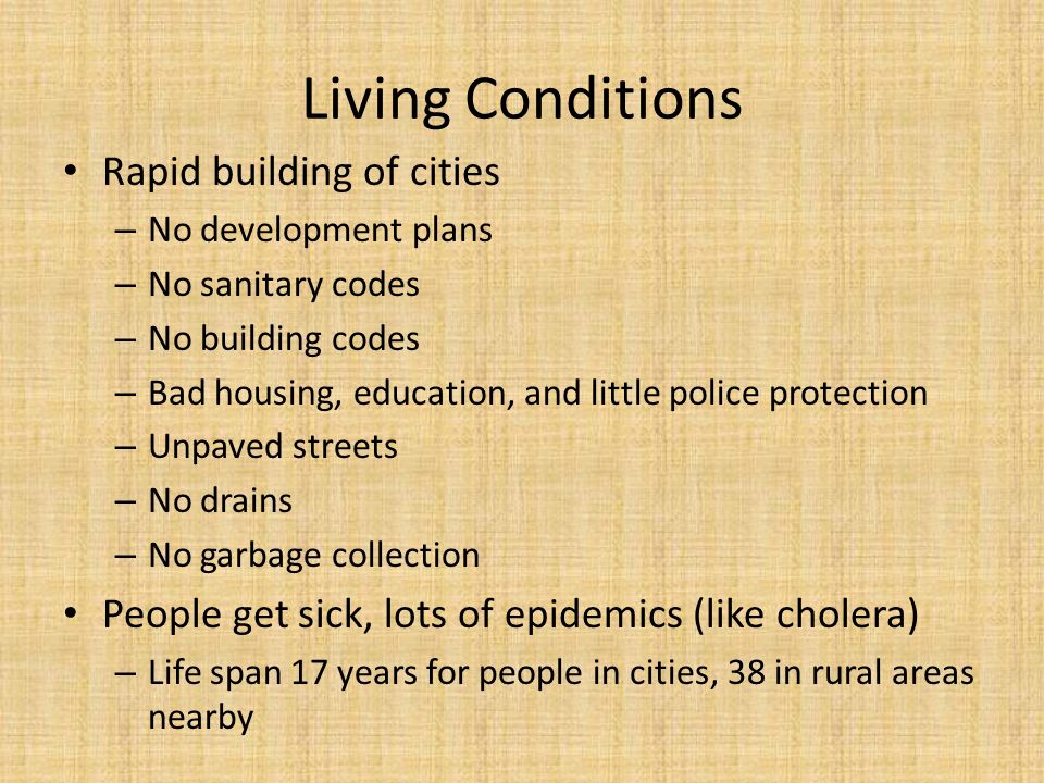 Living Conditions Rapid building of cities – No development plans – No sanitary codes – No building codes – Bad housing, education, and little police protection – Unpaved streets – No drains – No garbage collection People get sick, lots of epidemics (like cholera) – Life span 17 years for people in cities, 38 in rural areas nearby