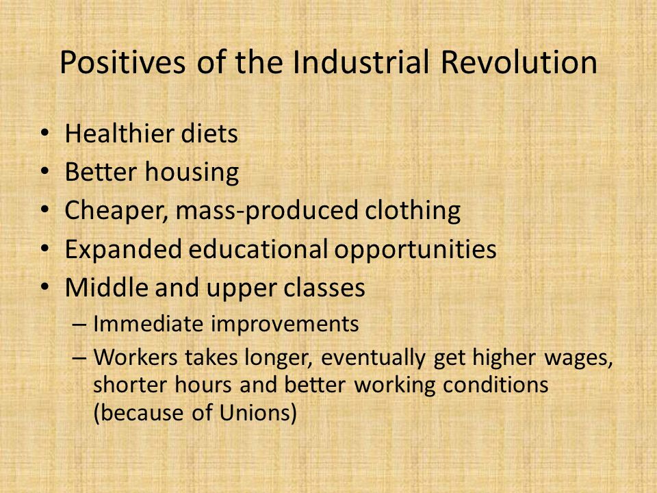 Positives of the Industrial Revolution Healthier diets Better housing Cheaper, mass-produced clothing Expanded educational opportunities Middle and upper classes – Immediate improvements – Workers takes longer, eventually get higher wages, shorter hours and better working conditions (because of Unions)