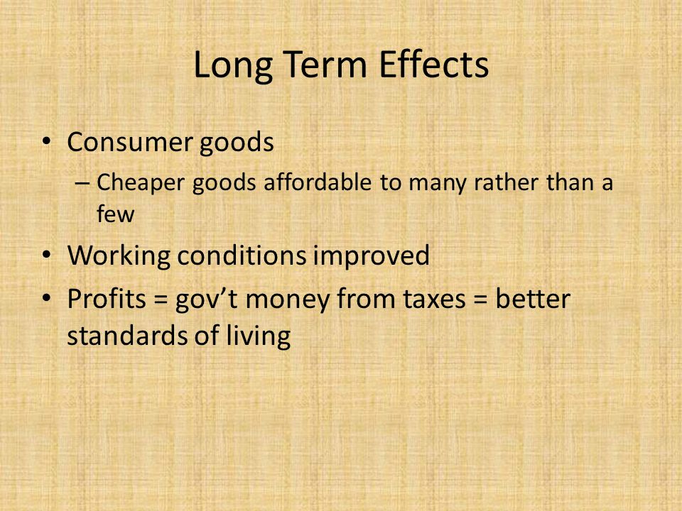 Long Term Effects Consumer goods – Cheaper goods affordable to many rather than a few Working conditions improved Profits = gov’t money from taxes = better standards of living