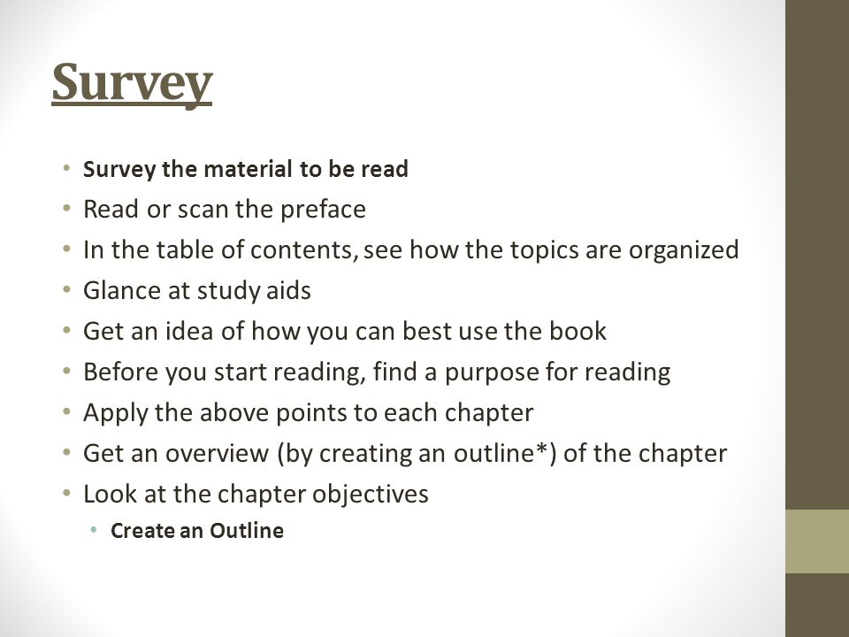 Survey Survey the material to be read Read or scan the preface In the table of contents, see how the topics are organized Glance at study aids Get an idea of how you can best use the book Before you start reading, find a purpose for reading Apply the above points to each chapter Get an overview (by creating an outline*) of the chapter Look at the chapter objectives Create an Outline