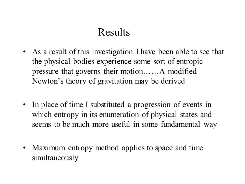Results As a result of this investigation I have been able to see that the physical bodies experience some sort of entropic pressure that governs their motion……A modified Newton’s theory of gravitation may be derived In place of time I substituted a progression of events in which entropy in its enumeration of physical states and seems to be much more useful in some fundamental way Maximum entropy method applies to space and time similtaneously