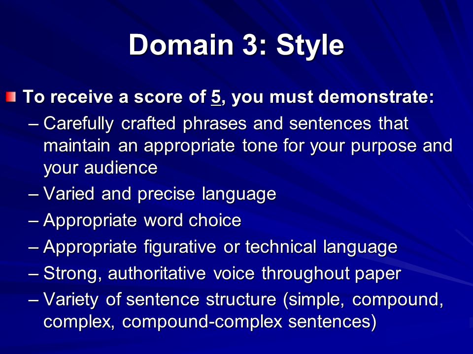 Domain 3: Style To receive a score of 5, you must demonstrate: –Carefully crafted phrases and sentences that maintain an appropriate tone for your purpose and your audience –Varied and precise language –Appropriate word choice –Appropriate figurative or technical language –Strong, authoritative voice throughout paper –Variety of sentence structure (simple, compound, complex, compound-complex sentences)