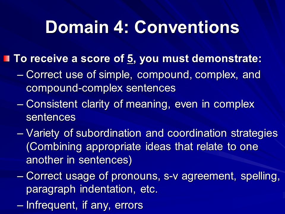Domain 4: Conventions To receive a score of 5, you must demonstrate: –Correct use of simple, compound, complex, and compound-complex sentences –Consistent clarity of meaning, even in complex sentences –Variety of subordination and coordination strategies (Combining appropriate ideas that relate to one another in sentences) –Correct usage of pronouns, s-v agreement, spelling, paragraph indentation, etc.