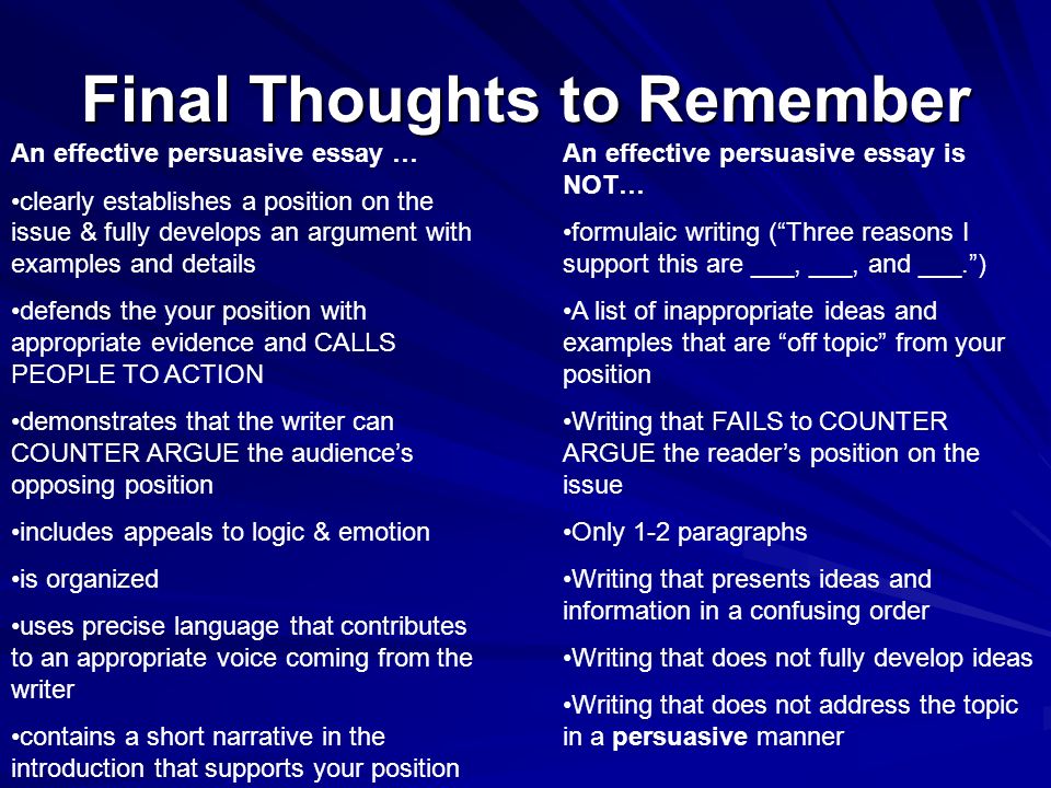 Final Thoughts to Remember An effective persuasive essay … clearly establishes a position on the issue & fully develops an argument with examples and details defends the your position with appropriate evidence and CALLS PEOPLE TO ACTION demonstrates that the writer can COUNTER ARGUE the audience’s opposing position includes appeals to logic & emotion is organized uses precise language that contributes to an appropriate voice coming from the writer contains a short narrative in the introduction that supports your position An effective persuasive essay is NOT… formulaic writing ( Three reasons I support this are ___, ___, and ___. ) A list of inappropriate ideas and examples that are off topic from your position Writing that FAILS to COUNTER ARGUE the reader’s position on the issue Only 1-2 paragraphs Writing that presents ideas and information in a confusing order Writing that does not fully develop ideas Writing that does not address the topic in a persuasive manner