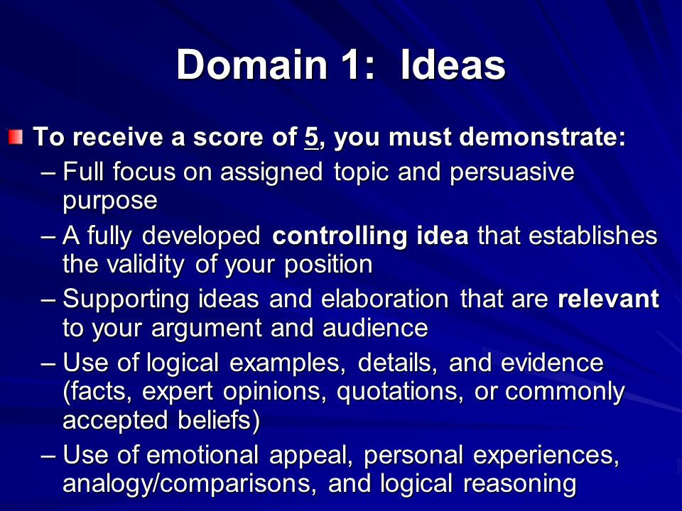 Domain 1: Ideas To receive a score of 5, you must demonstrate: –Full focus on assigned topic and persuasive purpose –A fully developed controlling idea that establishes the validity of your position –Supporting ideas and elaboration that are relevant to your argument and audience –Use of logical examples, details, and evidence (facts, expert opinions, quotations, or commonly accepted beliefs) –Use of emotional appeal, personal experiences, analogy/comparisons, and logical reasoning