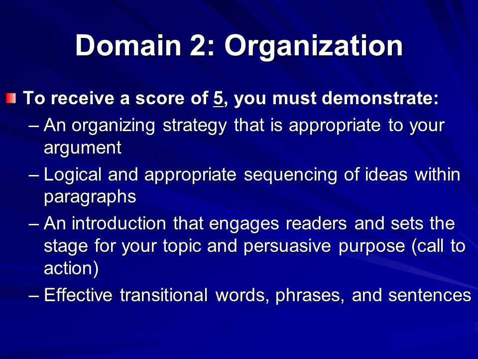 Domain 2: Organization To receive a score of 5, you must demonstrate: –An organizing strategy that is appropriate to your argument –Logical and appropriate sequencing of ideas within paragraphs –An introduction that engages readers and sets the stage for your topic and persuasive purpose (call to action) –Effective transitional words, phrases, and sentences