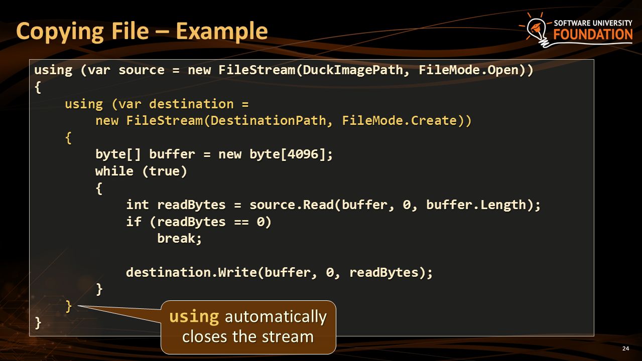 Copying File – Example using (var source = new FileStream(DuckImagePath, FileMode.Open)) { using (var destination = using (var destination = new FileStream(DestinationPath, FileMode.Create)) new FileStream(DestinationPath, FileMode.Create)) { byte[] buffer = new byte[4096]; byte[] buffer = new byte[4096]; while (true) while (true) { int readBytes = source.Read(buffer, 0, buffer.Length); int readBytes = source.Read(buffer, 0, buffer.Length); if (readBytes == 0) if (readBytes == 0) break; break; destination.Write(buffer, 0, readBytes); destination.Write(buffer, 0, readBytes); } }} 24 automatically closes the stream using automatically closes the stream