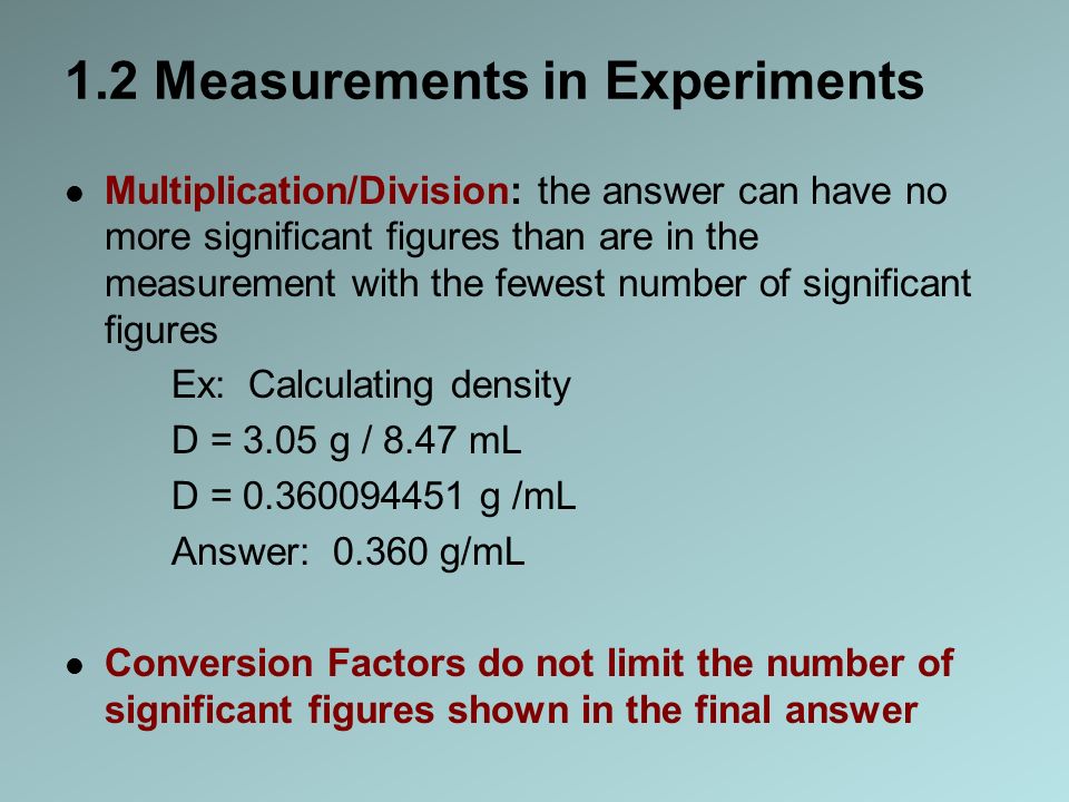 1.2 Measurements in Experiments Multiplication/Division: the answer can have no more significant figures than are in the measurement with the fewest number of significant figures Ex: Calculating density D = 3.05 g / 8.47 mL D = g /mL Answer: g/mL Conversion Factors do not limit the number of significant figures shown in the final answer