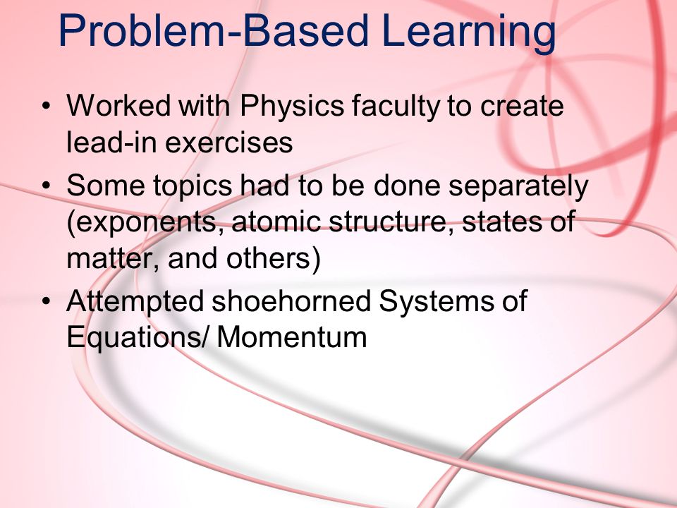 Problem-Based Learning Worked with Physics faculty to create lead-in exercises Some topics had to be done separately (exponents, atomic structure, states of matter, and others) Attempted shoehorned Systems of Equations/ Momentum