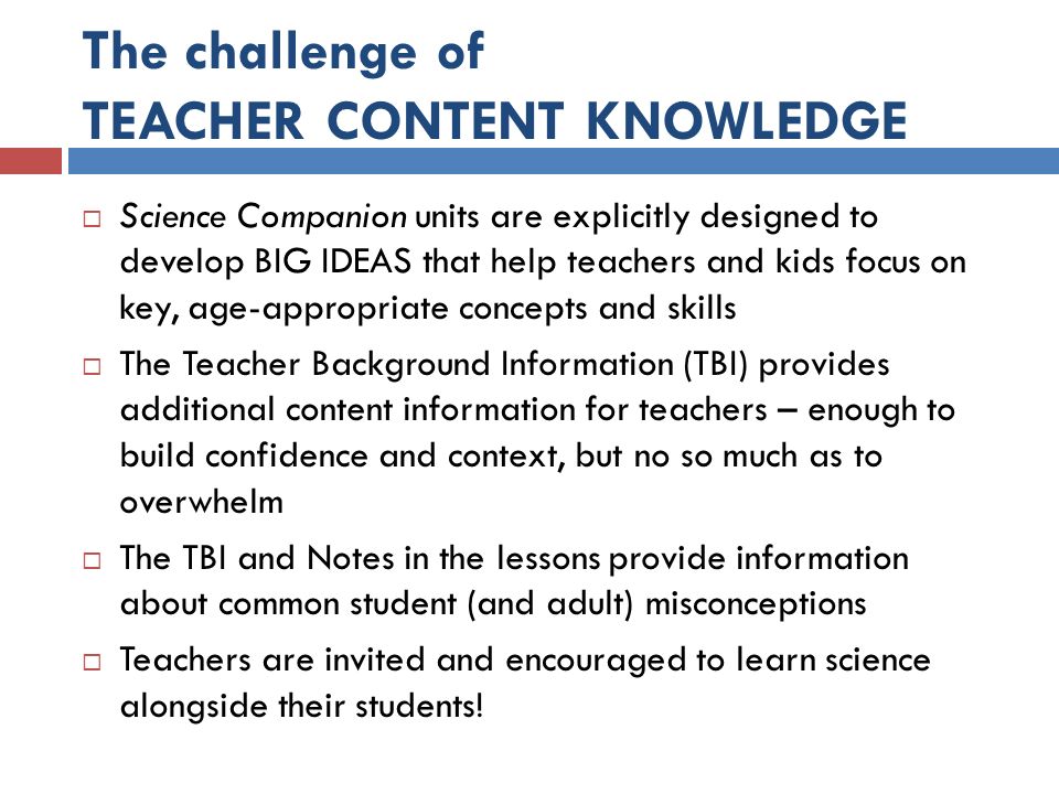 The challenge of TEACHER CONTENT KNOWLEDGE  Science Companion units are explicitly designed to develop BIG IDEAS that help teachers and kids focus on key, age-appropriate concepts and skills  The Teacher Background Information (TBI) provides additional content information for teachers – enough to build confidence and context, but no so much as to overwhelm  The TBI and Notes in the lessons provide information about common student (and adult) misconceptions  Teachers are invited and encouraged to learn science alongside their students!