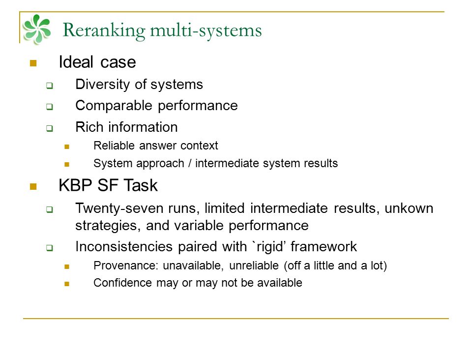Reranking multi-systems Ideal case  Diversity of systems  Comparable performance  Rich information Reliable answer context System approach / intermediate system results KBP SF Task  Twenty-seven runs, limited intermediate results, unkown strategies, and variable performance  Inconsistencies paired with `rigid’ framework Provenance: unavailable, unreliable (off a little and a lot) Confidence may or may not be available