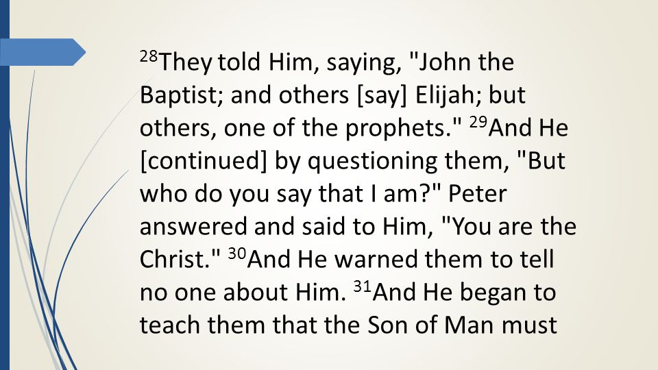 28 They told Him, saying, John the Baptist; and others [say] Elijah; but others, one of the prophets. 29 And He [continued] by questioning them, But who do you say that I am Peter answered and said to Him, You are the Christ. 30 And He warned them to tell no one about Him.