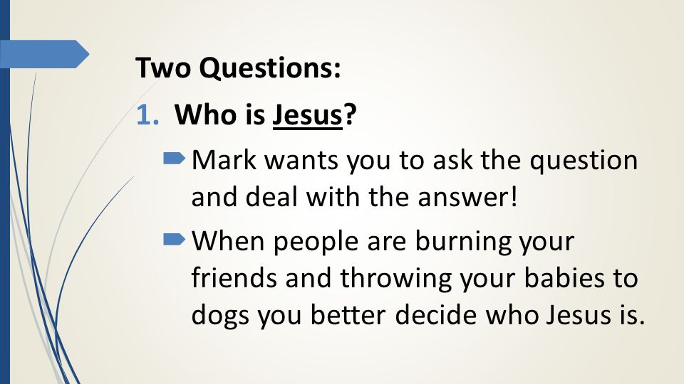 Two Questions: 1.Who is Jesus.  Mark wants you to ask the question and deal with the answer.