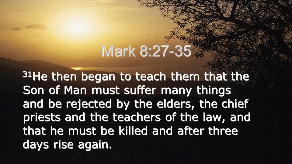 Mark 8: He then began to teach them that the Son of Man must suffer many things and be rejected by the elders, the chief priests and the teachers of the law, and that he must be killed and after three days rise again.