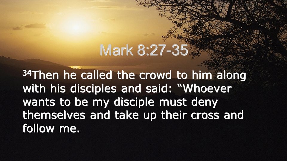 Mark 8: Then he called the crowd to him along with his disciples and said: Whoever wants to be my disciple must deny themselves and take up their cross and follow me.