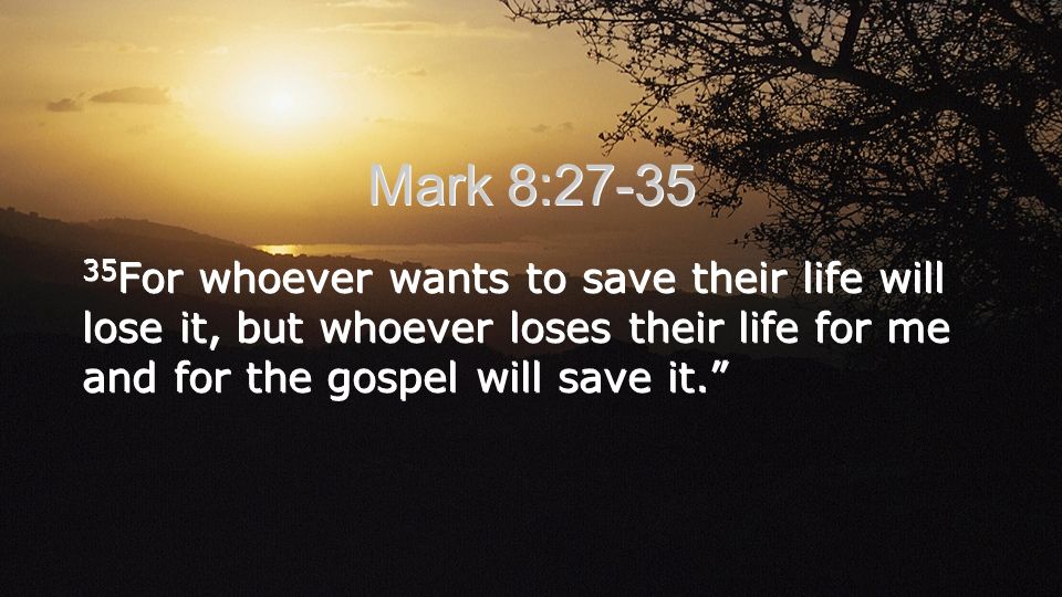 Mark 8: For whoever wants to save their life will lose it, but whoever loses their life for me and for the gospel will save it.