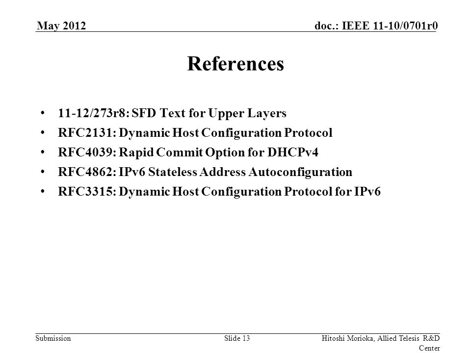 Submission doc.: IEEE 11-10/0701r0May 2012 Hitoshi Morioka, Allied Telesis R&D Center Slide 13 References 11-12/273r8: SFD Text for Upper Layers RFC2131: Dynamic Host Configuration Protocol RFC4039: Rapid Commit Option for DHCPv4 RFC4862: IPv6 Stateless Address Autoconfiguration RFC3315: Dynamic Host Configuration Protocol for IPv6