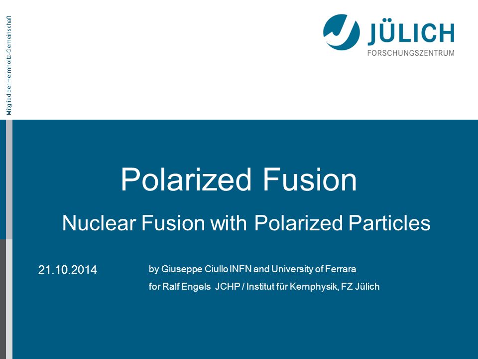 Mitglied der Helmholtz-Gemeinschaft Polarized Fusion by Giuseppe Ciullo INFN and University of Ferrara for Ralf Engels JCHP / Institut für Kernphysik, FZ Jülich Nuclear Fusion with Polarized Particles