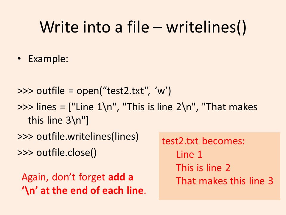 Write into a file – writelines() Example: >>> outfile = open( test2.txt , ‘w’) >>> lines = [ Line 1\n , This is line 2\n , That makes this line 3\n ] >>> outfile.writelines(lines) >>> outfile.close() test2.txt becomes: Line 1 This is line 2 That makes this line 3 Again, don’t forget add a ‘\n’ at the end of each line.